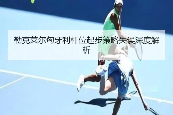 勒克莱尔匈牙利杆位起步策略失误深度解析