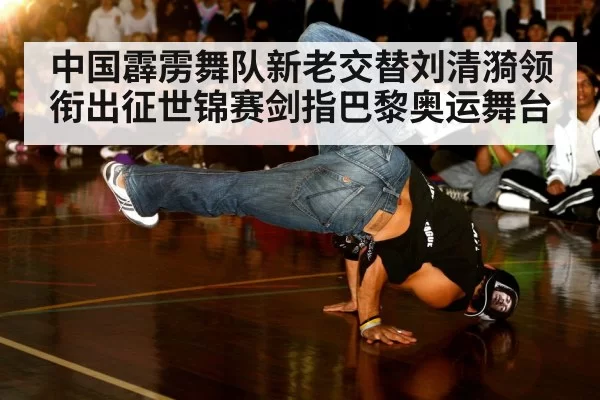 中国霹雳舞队新老交替刘清漪领衔出征世锦赛剑指巴黎奥运舞台