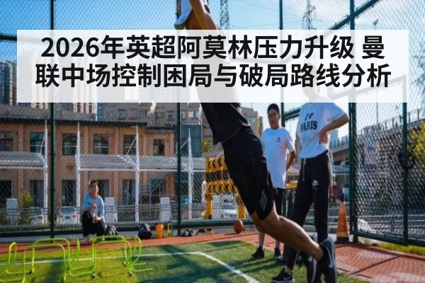 2026年英超阿莫林压力升级 曼联中场控制困局与破局路线分析