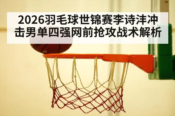 2026羽毛球世锦赛李诗沣冲击男单四强网前抢攻战术解析